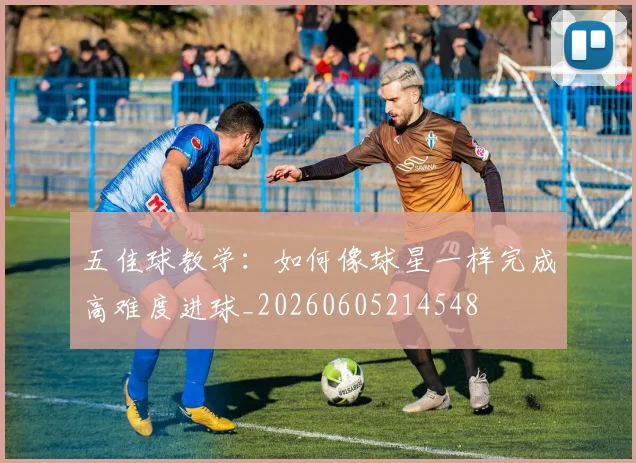 五佳球教学:如何像球星一样完成高难度进球_20260605214548