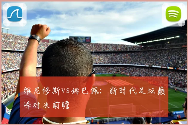 维尼修斯vs姆巴佩:新时代足坛巅峰对决前瞻