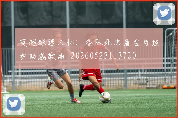 英超球迷文化：各队死忠看台与经典助威歌曲_20260523113720