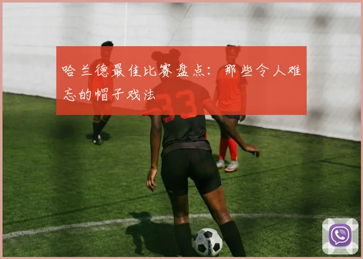 哈兰德最佳比赛盘点:那些令人难忘的帽子戏法