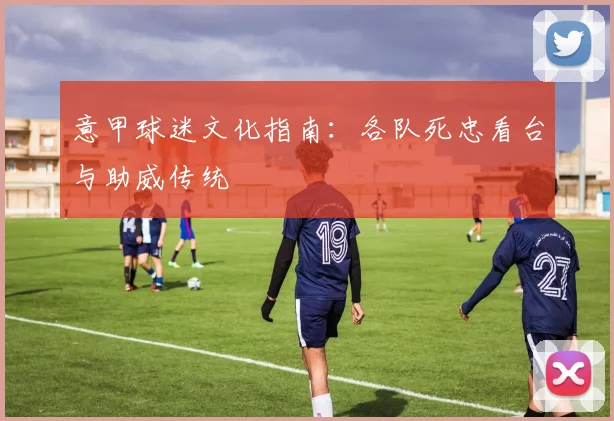 意甲球迷文化指南:各队死忠看台与助威传统